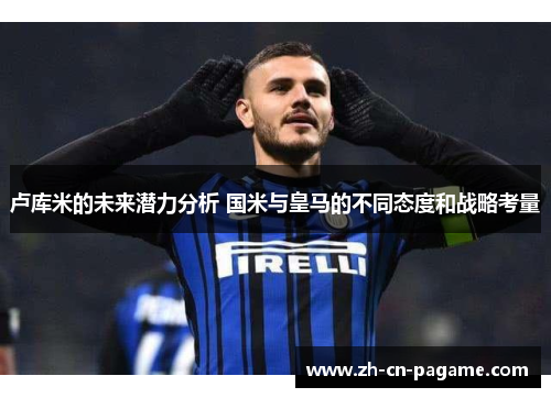 卢库米的未来潜力分析 国米与皇马的不同态度和战略考量