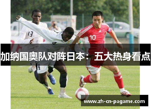 加纳国奥队对阵日本：五大热身看点