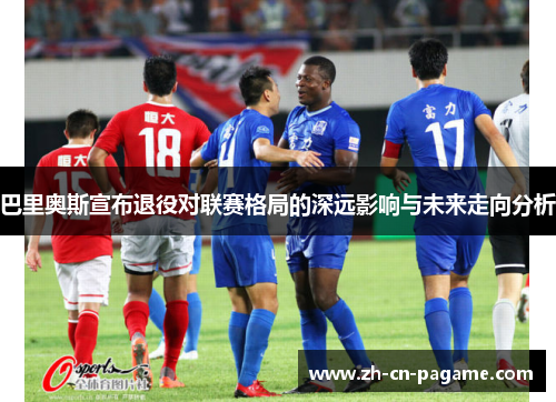 巴里奥斯宣布退役对联赛格局的深远影响与未来走向分析