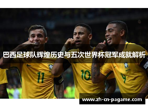 巴西足球队辉煌历史与五次世界杯冠军成就解析