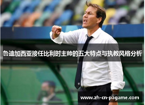 鲁迪加西亚接任比利时主帅的五大特点与执教风格分析