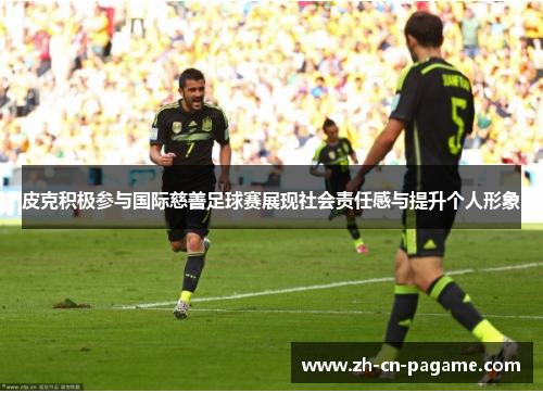 皮克积极参与国际慈善足球赛展现社会责任感与提升个人形象 皮克积极参与国际慈善足球赛展现社会责任感与提升个人形象