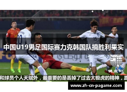 中国U19男足国际赛力克韩国队摘胜利果实 中国U19男足国际赛力克韩国队摘胜利果实