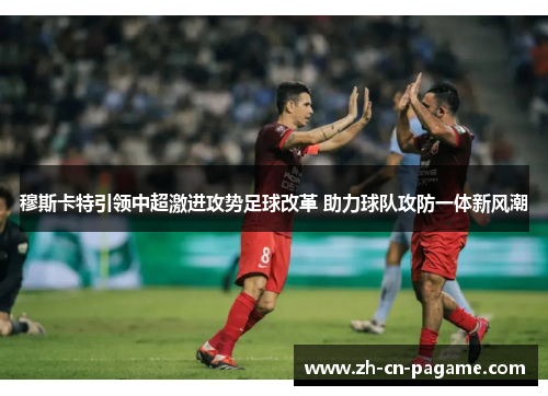 穆斯卡特引领中超激进攻势足球改革 助力球队攻防一体新风潮